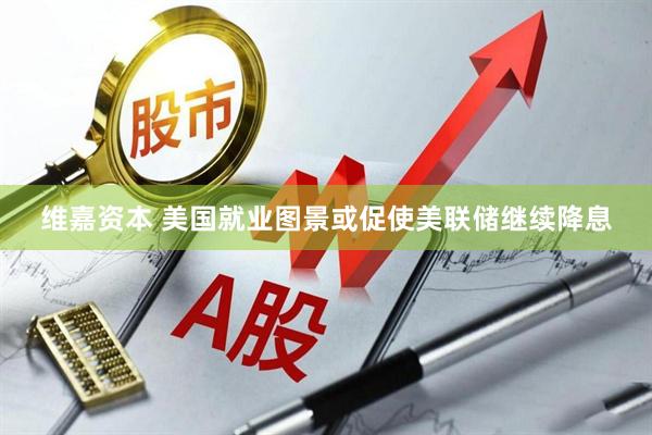 维嘉资本 美国就业图景或促使美联储继续降息