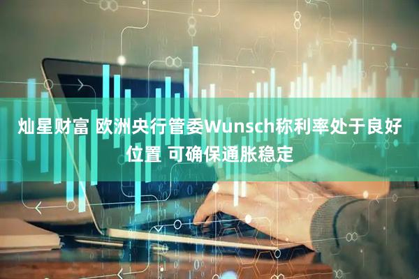 灿星财富 欧洲央行管委Wunsch称利率处于良好位置 可确保通胀稳定