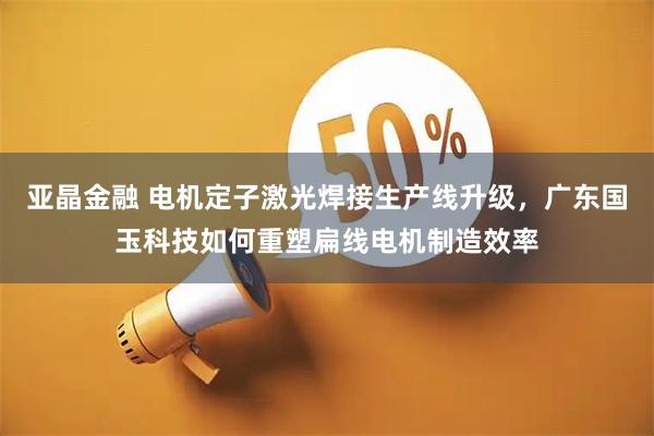 亚晶金融 电机定子激光焊接生产线升级，广东国玉科技如何重塑扁线电机制造效率
