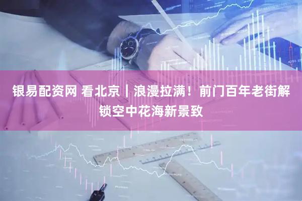 银易配资网 看北京｜浪漫拉满！前门百年老街解锁空中花海新景致