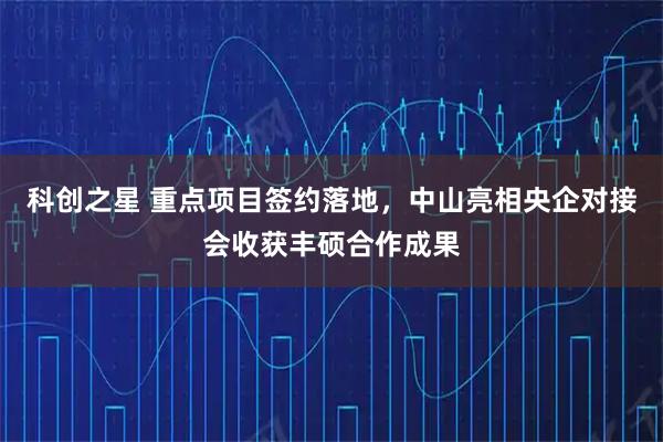 科创之星 重点项目签约落地，中山亮相央企对接会收获丰硕合作成果