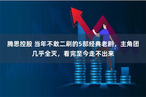 腾思控股 当年不敢二刷的5部经典老剧，主角团几乎全灭，看完至今走不出来