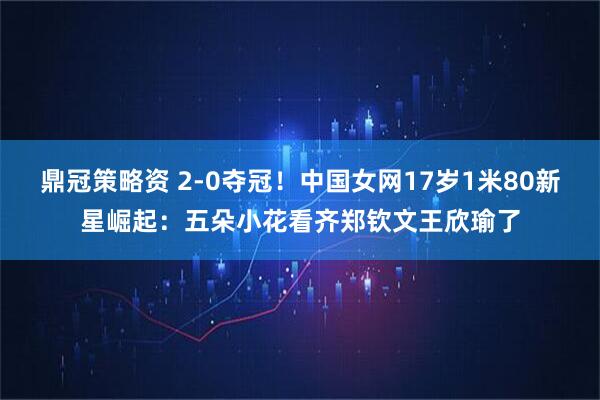鼎冠策略资 2-0夺冠！中国女网17岁1米80新星崛起：五朵小花看齐郑钦文王欣瑜了