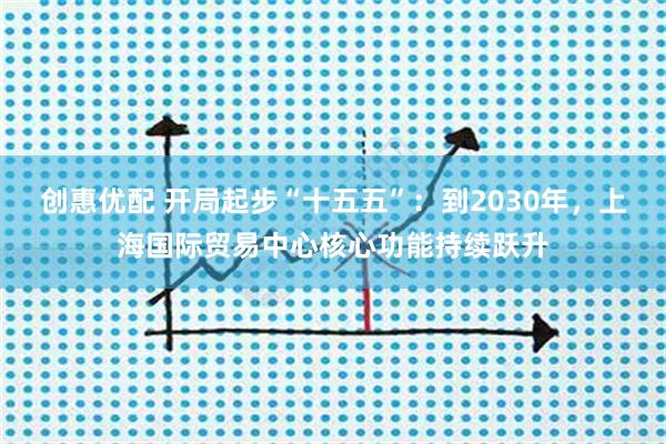 创惠优配 开局起步“十五五”：到2030年，上海国际贸易中心核心功能持续跃升