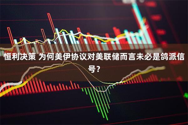 恒利决策 为何美伊协议对美联储而言未必是鸽派信号？